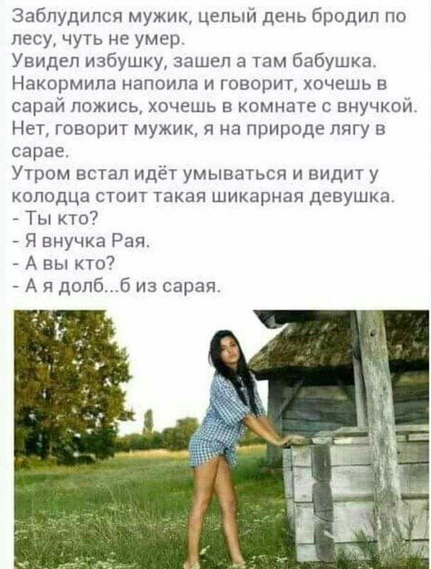 Заблудилсч мужик целый день бродил по лесу чуть не умер Увидел избушку зашел тпм бабушка Накормила налоила и говорит хочешь в сарай ложись хочешь в комнате с внучкои Нет говорит мужик и на природе лягу в сарае Утром встал идёт умываться и видит у колодца стоит такая шикарная девушка Ты кто Я внучка Рая А вы кто7 А Я долб из сарая