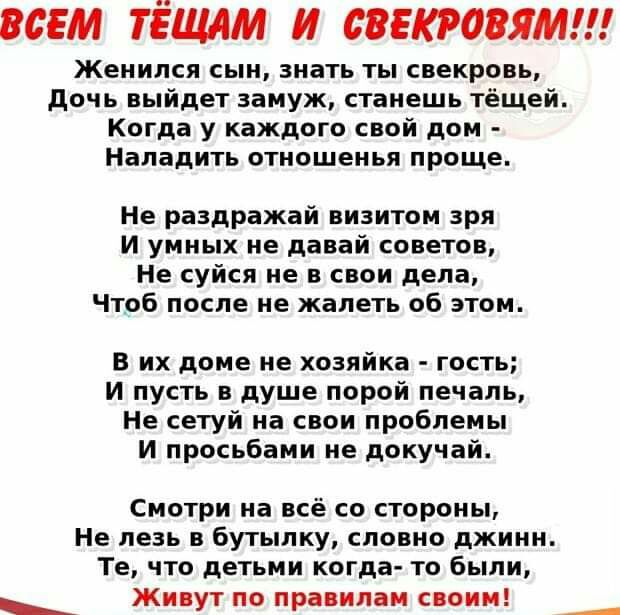 ВСЕМ ТЁЩАМ И СВЕКРОВЯМ Женился сын знать ты свекровь дочь выйдет замуж станешь тёщей Когда у каждого свой дом Наладить отношенья проще Не раздражай визитом зря И умных не давай сонетов Не суйся не в свои дела Чтоб после не жалеть об этом В их доме не хозяйка гость И пусть в душе порой печаль Не сетуй на свои проблемы И просьбами не докучай Смотри на всё со стороны Не лезь в бутылку словно джинн Те