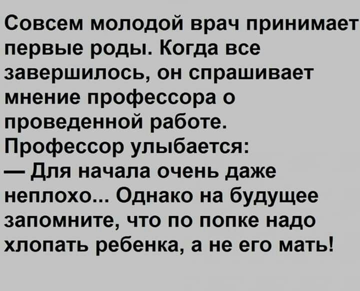 Совсем молодой врач принимает первые роды Когда все завершилось он спрашивает мнение профессора о проведенной работе Профессор улыбается для начала очень даже неплохо Однако на будущее запомните что по попке надо хлопать ребенка а не его мать