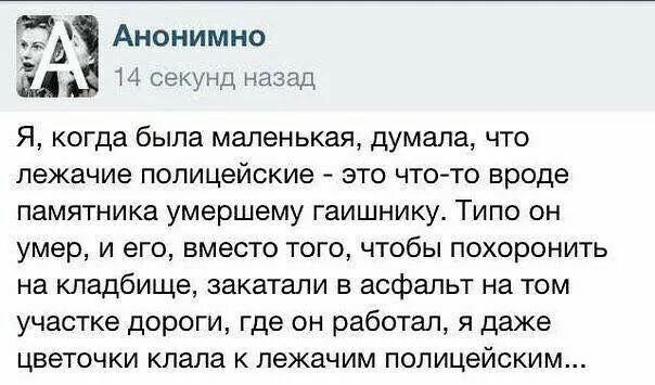 ЭХ Анонимно _ Я когда была маленькая думала что лежачие полицейские это что то вроде памятника умершему гаишнику Типо он умер и его вместо того чтобы похоронить на кладбище закатали в асфальт на том участке дороги где он работал я даже цветочки клала к лежачим полицейским И секунд назад