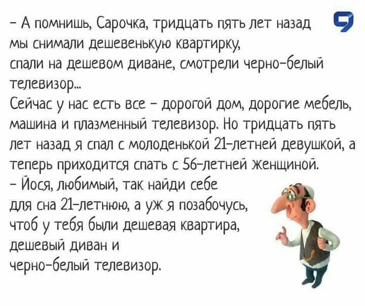 А помнишь Сарочка тридцать пять лет назад 9 мы снимали дешевенькую квартирку спали на дешевом диване смотрели чернобелый телевизор Сейчас у нас есть все дорогой дом дорогие мебель машина и плазменный телевизор Но тридцать пять лет назад я спал с молоденькой 21 летней девушкой а теперь приходится спать с 56летней Женщиной Иося любимый так найди себе для сна 21летнюю а уж я позабочусь чтоб у тебя бы