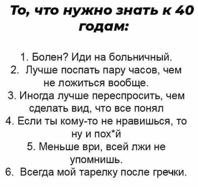 То что нужно знать к 40 годам 1 Болен Иди на больничный 2 Лучше поспать пару часов чем не ложиться вообще 3 Иногда лучше переспросить чем сделать вид что все понял 4 Если ты кому то не нравишься то ну и похй 5 Меньше ври всей лжи не упомнишь 6 Всегда мой тарелку после гречки