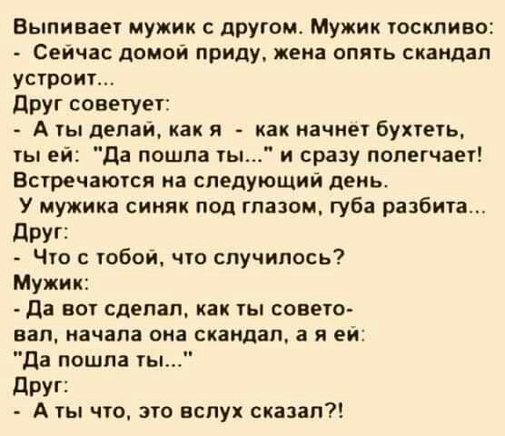 Выпивает мужик с прутом Мужик тоскливо Сейчас домой приду жена опять скандал устроит друг советует А ты делай как я _ как начнет бухтеть ты ей Да пошпа ты и сразу полегчает Встречаются на следующий день У мужика синяк под глазом губа разбита дРУГі Что с тобой что случилось Мужик Да вот сделал как ты совето вал начала она скандал а я ей да пошла ты дРУГі А ты что это вслух сказал