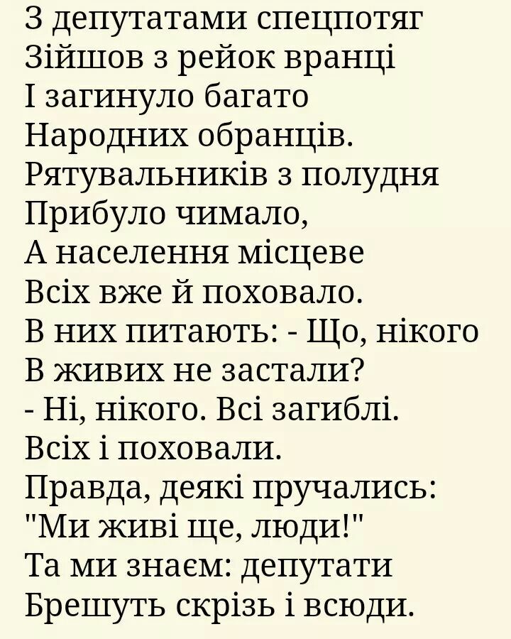 З депутатами спецпотяг Зійшов з рейок вранці 1 загинуло багато Народних обранців Рятувальників 3 полудня Прибуло чимало А населення Місцеве Всіх вже й поховало В них питають Що нікого В ЖИВИХ не застали Ні нікого Всі загиблі Всіх і поховали Правда деякі пручались МИ ЖИВі ще люди Та МИ знаем депутати Брешуть скрізь і всюдн