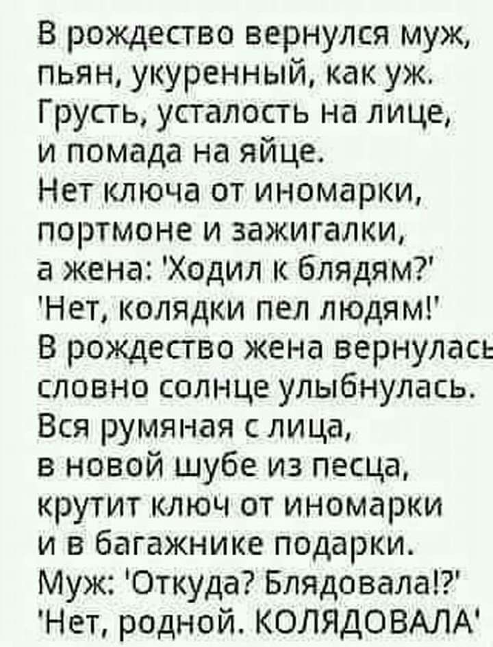 В рождество вернулся муж пьян укуренный как уж Грусть усталость на лице и помада на яйце Нет ключа от иномарки портмоне и зажигалки а жена Ходил к блядям Нет колядки пел людям В рождество жена вернулась словно солнце улыбнулась Вся румяная с лица в новой шубе из песца крутит ключ от иномарки и в багажнике подарки Муж Откуда Блядовала Нет родной КОЛЯДОВАЛА