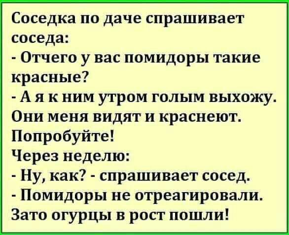 Соседка по даче спрашивает соседа Отчего у вас помидоры такие красные А я к ним утром голым выхожу Они меня видят и краснеют Попробуйте Через неделю Ну как спрашивает сосед Помидоры не отреагировали Зато огурцы в рост пошли