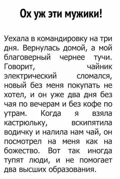 Ох уж эти мужики Уехала в командировку на три дня Вернулась домой а мой благоверный чернее тучи Говорит чайник электрический сломался новый без меня покупать не хотел и он уже два дня без чая по вечерам и без кофе по утрам Когда я взяла кастрюльку вскипятипа водичку и налила нам чай он посмотрел на меня как на божесгво Вот так иногда тупят люди и не помогает два высших образования