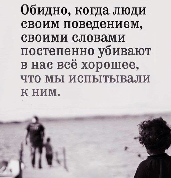 Обидно когда люди своим поведением своими словами постепенно убивают в нас всё хорошее что мы испытывали к ним