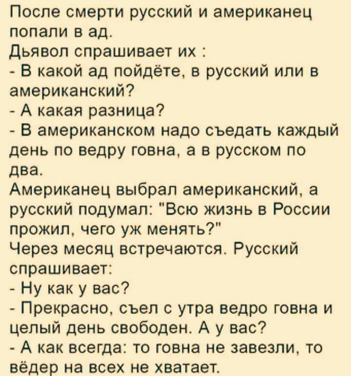 После смерти русский и американец попали в ад Дьявол спрашивает их В какой ад пойдёте в русский или в американский А какая разница В американском надо съедать каждый день по ведру говна а в русском по два Американец выбрал американский а русский подумал Всю жизнь в России прожил чего уж менять Через месяц встречаются Русский спрашивает Ну как у вас Прекрасно съел с утра ведро говна и целый день св