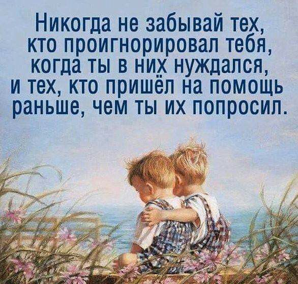 Никогда не забывай тех кто проигнорировал тебя когда ты в ни__ нуждался и тех кто пришел на помощь раньше чем ты их попросил