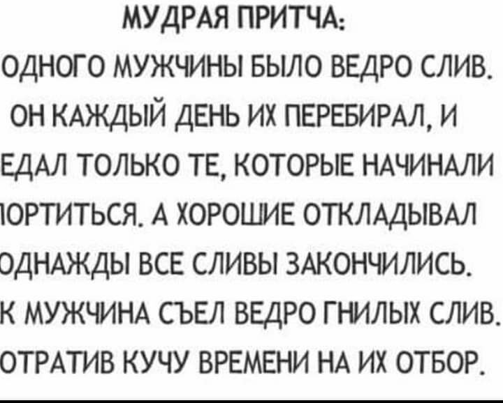 МУДРАЯ ПРИТЧА ОДНОГО МУЖЧИНЫ БЫЛО ВЕДРО СЛИВ ОН КАЖДЫЙ ДЕНЬ ИХ ПЕРЕБИРАЛ И ЕДАЛ ТОЛЬКО ТЕ КОТОРЫЕ НАЧИНАЛИ ОРТИТЬСЯ А ХОРОШИЕ ОТКЛАДЫВАЛ ОДНАЖДЫ ВСЕ СЛИВЫ ЗАКОНЧИЛИСЬ К МУЖЧИНА СЪЕЛ ВЕДРО ГНИЛЫХ СЛИВ ОТРАТИВ КУЧУ ВРЕМЕНИ НА ИХ ОТБОР