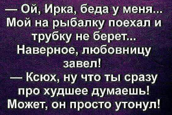 Ой Ирка б аду м_ Мой на рыбалку пое _ л й трубку не берет Наверное любовницу завел КсЮх ну что ты сразу про худшее думаешь Может он просто утонул