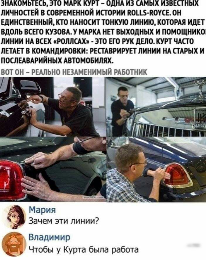 ЗНАКОМЬТЕСЬ ЭТО МАРК КУРТ ОДНА ИЗ САМЫХ ИЗВЕСТНЫХ ЛИЧНОСТЕИ В СОВРЕМЕННОЙ ИСТОРИИ НОЦБ КОУСЕ ОН ЕДИНСТВЕННЫЙ КТО НАНОСИТ ТОНКУЮ ЛИНИЮ КОТОРАЯ ИДЕТ ВДОЛЬ ВСЕГО КУЗОВАУ МАРКА НЕТ ВЫХОДНЫХ И ПОМОЩНИКО1 ЛИНИИ НА ВСЕХ сРОЛЛСАХ ЭТО ЕГО РУК дЕЛО КУРТ ЧАСТО ЛЕТАЕТ В КОМАНДИРОВКИ РЕСТАВРИРУЕТ ЛИНИИ НА СТАРЫХ И ПОСЛЕАВАРИИНЫХ АВТОМОБИЛЯХ ВОТ ОН РЕАЛЬНО НЕЗАМЕНИМЫЙ РАБОТНИК Мария Зачем эти линии Владимир Что