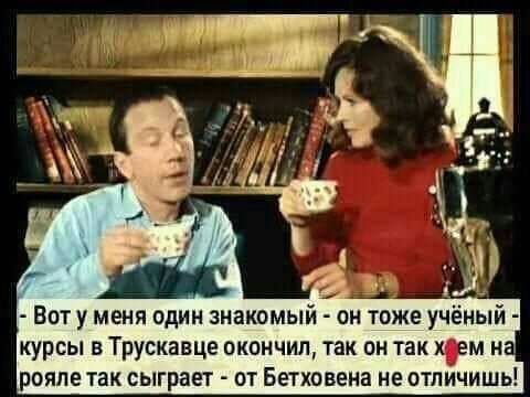 Воту меня один знакомый он тоже учёный курсы в Трускавце окончил так он так хум н рояле так сыграет от Бетховена не отличишь