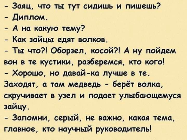 Заяц что ть тут сидишь и пишешь Диплом А на какую тему Как зайцы едят волков Ты что Оборзел косой А ну пойдем вон в те кустики разберемся кто кого Хорошо но давай ка лучше в те Заходят а там медведь берёт волка скручивает в узел и падает улыбающемуся зайцу Запомни серый не важно какая тема главное кто научный руководитель