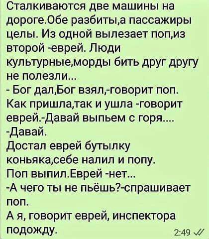 Сталкиваются две машины на дорогеОбе разбитыд пассажиры целы Из одной вылезает попиз второй еврей Люди кул ьтурныеморды бить друг другу не полезли Бог далБог взял говорит поп Как пришлатак и ушла говорит еврей Давай выпьем с горя давай достал еврей бутып ку коньякасебе напип и попу Поп выпилЕврей нет А чего ты не пьёшь спрашивает поп А я говорит еврей инспектора подожду 249 И