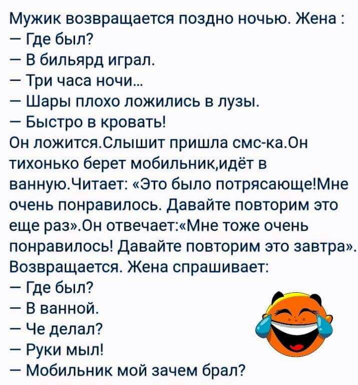 Мужик возвращается поздно ночью Жена Где был В бильярд играл Три часа ночи Шары плохо ложились в лузы Быстро в кровать Он ложитсяСлышит пришла смска0н тихонько берет мобильникидёт в ваннуюЧитает Это было потрясающеМне очень понравилось давайте повторим это еще раз0н отвечаетМне тоже очень понравилось давайте повторим это завтра Возвращается Жена спрашивает Где был В ванной Че делал Руки мыл Мобиль