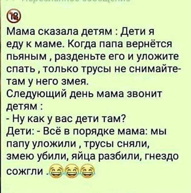 Мама сказала детям Дети я еду к маме Когда папа вернётся пьяным разденьте его и уложите спать только трусы не снимайте там у него змея Следующий день мама звонит детям Ну как у вас дети там дети Всё в порядке мама мы папу уложили трусы сняли змею убили яйца разбили гнездо сожгли