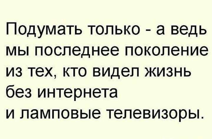 Подумать только а ведь мы последнее поколение из тех кто видел жизнь без интернета и ламповые телевизоры