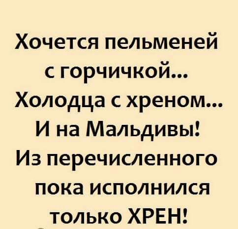 Хочется пельменей с горчичкой Холодца с хреном И на Мальдивы Из перечисленного пока исполнился _ только ХРЕН