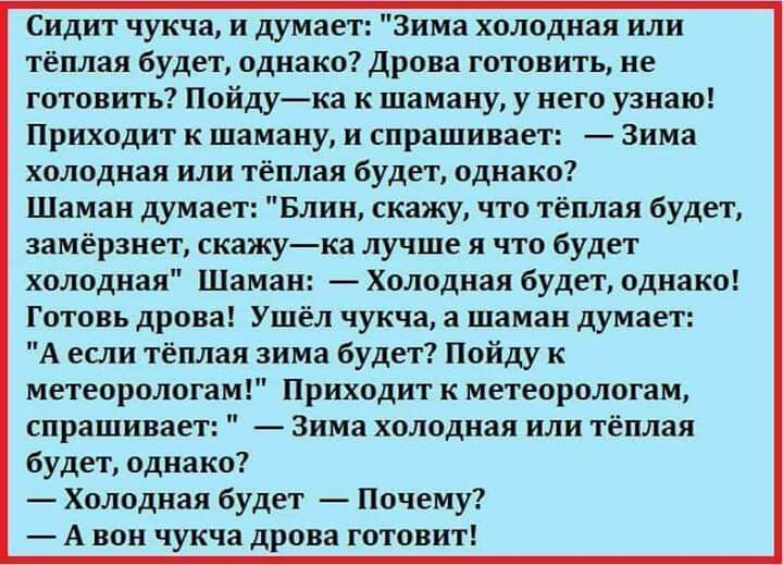 Сидит чукча и думает Зима холодная или тёплая будет однако Дрова готовить не готовить Пойдука к шаману у него узнаю Приходит к шаману и спрашивает Зима холодная или тёплая будет однако Шаман думает Блин скажу что тёплая будет замёрзнет скажука лучше я что будет холодная Шаман Холодная будет однако Готовь дрова Ушёл чукча а шаман думает А если тёплая зима будет Пойду к метеорологам Приходит к метео