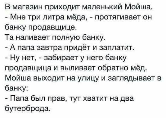 В магазин приходит маленький Мойша Мне три литра мёда протягивает он банку продавщице Та наливает полную банку А папа завтра придёт и заплатит Ну нет забирает у него банку продавщица и выливает обратно мёд Мойша выходит на улицу и заглядывает в банку Папа был прав тут хватит на два бутерброда
