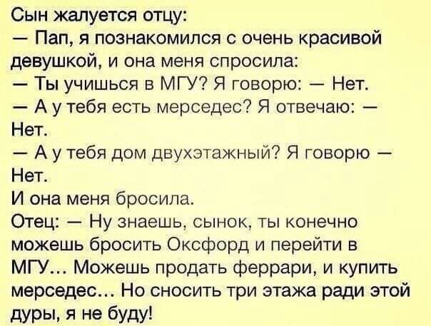 Сын жалуется отцу Пап я познакомился с очень красивой девушкой и она меня спросила Ты учишься в МГУ Я говорю Нет А у тебя есть мерседес Я отвечаю Нет А у тебя дом двухэтажный Я говорю Нет И она меня бросила Отец Ну знаешь сынок ты конечно можешь бросить Оксфорд и перейти в МГУ Можешь продать феррари и купить мерседес Но сносить три этажа ради этой дурьь я не буду