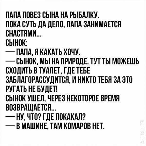 ПАПА ПОВЕЗ ОЫНА НА РЫБАЛКУ ПОКА СУТЬ ДА дЕЛО ПАПА ЗАНИМАЕТОП ОНАОТЯМИ ОЫНОК ПАПА Я КАКАТЬ ХОЧУ ОЫНОК МЫ НА ПРИРОДЕ ТУТ ТЫ МОЖЕШЬ ОХОДИТЬ В ТУАЛЕТ ГДЕ ТЕБЕ БАБЛАГОРАОВУДИТОП И НИКТО ТЕБН ЗА ЭТО РУГАТЬ НЕ БУДЕТ ОЫНОК УШЕЛ ЧЕРЕЗ НЕКОТОРОЕ ВРЕМЯ ВОЗВРАЩАЕТОЯ НУ ЧТО ГДЕ ПОКАКАЛ В МАШИНЕ ТАМ КОМАРОВ НЕТ