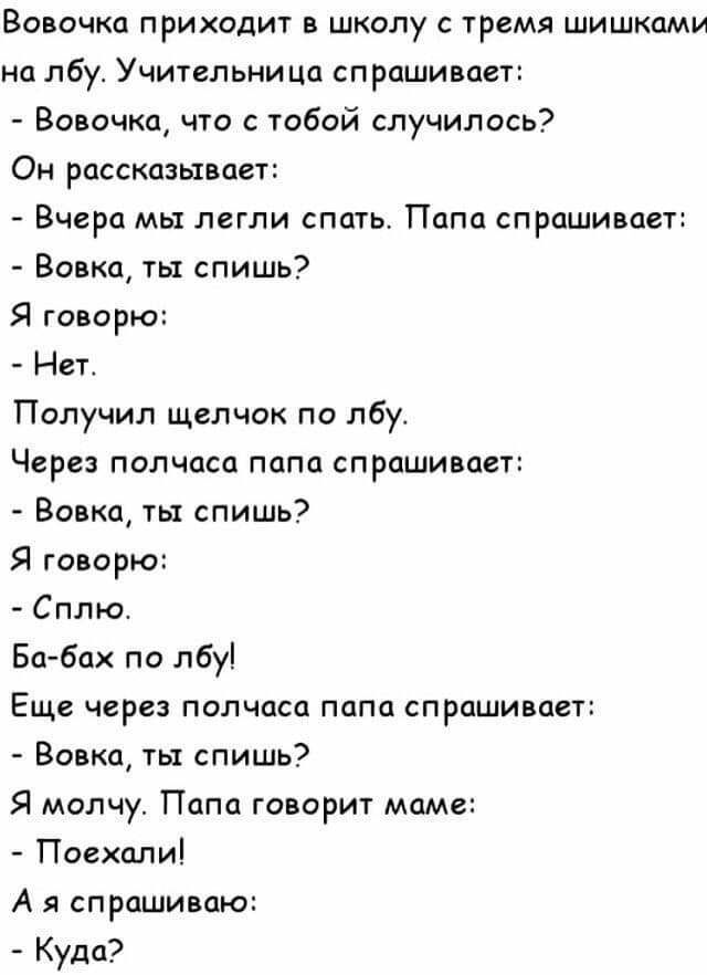 Вовочка приходит в школу с тремя шишками на лбу Учительница спрашивает Вовочка что с тобой случилось Он рассказывает Вчера мы легли спать Папа спрашивает Вовка ты спишь Я говорю Нет Получил щелчок по лбу Через полчаса папа спрашивает Вовка ты спишь Я говорю Сплю Ба бах по лбу Еще через полчаса папа спрашивает Вовка ты спишь Я молчу Папа говорит маме Поехали А я спрашиваю Куда