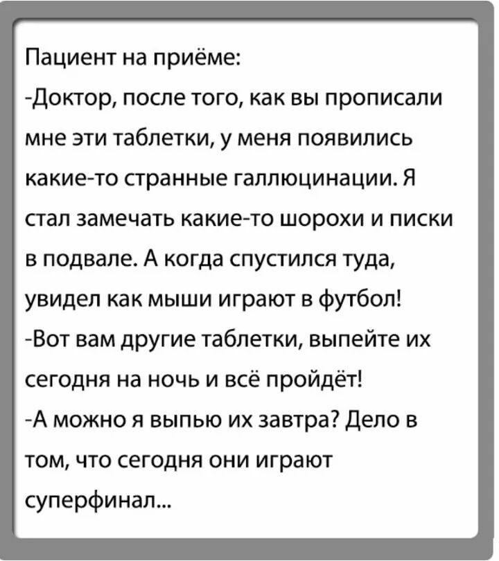 Пациент на приёме Доктор после того как вы прописали мне эти таблетки у меня появились какие то странные галлюцинации Я стал замечать какие то шорохи и писки в подвале А когда спустился туда увидел как мыши играют в футбол Вот вам другие таблетки выпейте их сегодня на ночь и всё пройдёт А можно я выпью их завтра Дело в том что сегодня они играют суперфинал