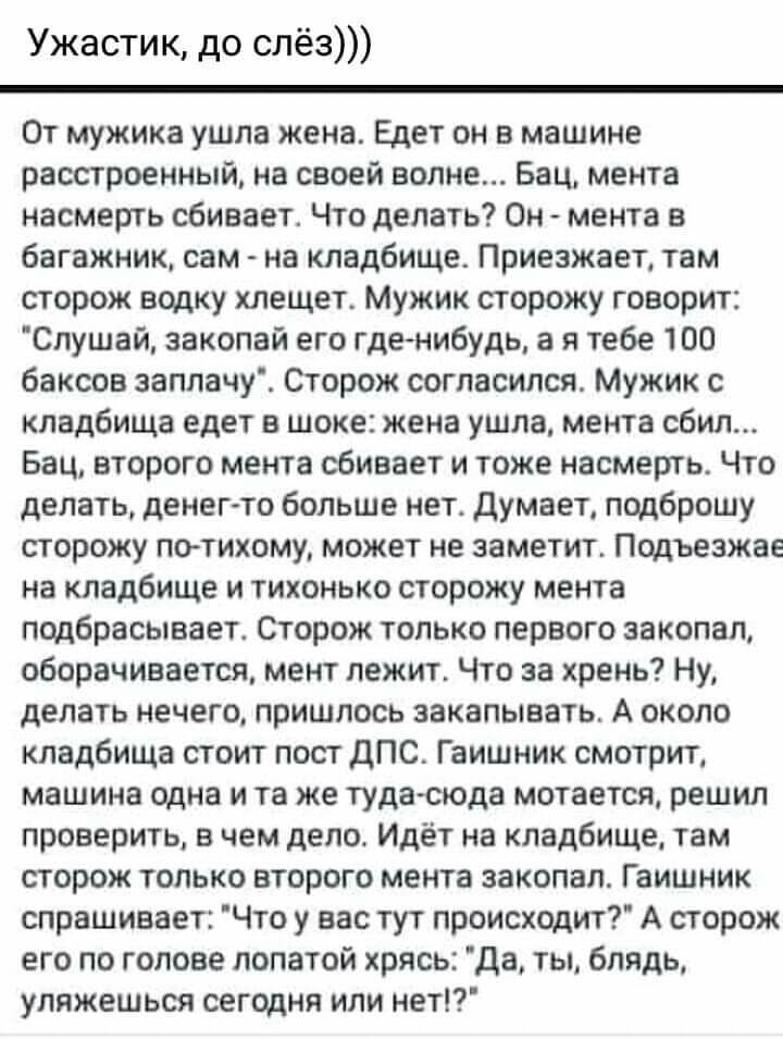 Ужастик до слёз От мужика ушла жена Едет он в машине расстроенный на своей волне Бац мента насмерть сбивает Что делаТЬ Он мента в багажник сам на кладбище Приезжает там сторож водку хлещет Мужик сторожу говорит Слушай закопай его гденибудь а я тебе 100 баксов заплачу Сторож согласился Мужик с кладбища едет в шоке жена ушла мента сбил Бац второго мента сбивает и тоже насмерть Что делать денегто бол