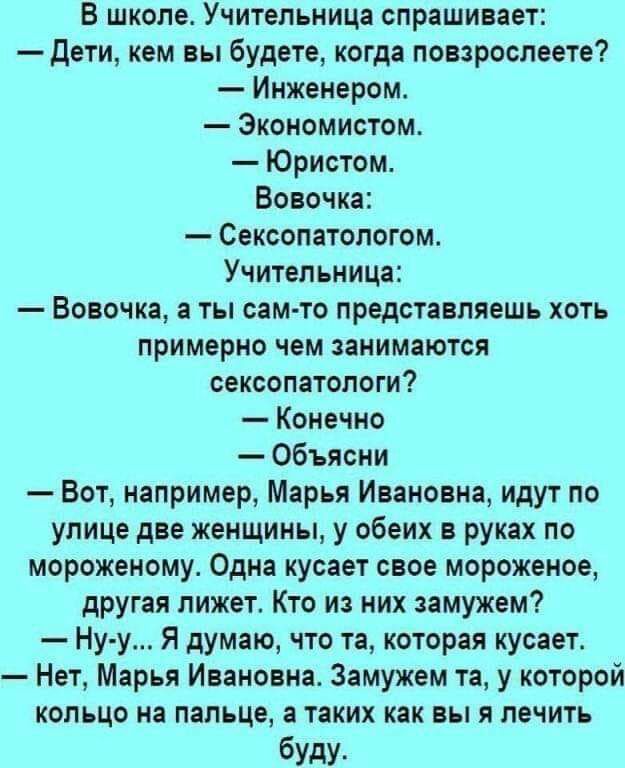 В школе Учительница спрашивает дети кем вы будете когда повзрослеете Инженером Экономистом Юристом Вовочка Сексопатологом Учительница Вовочка а ты сам то представляешь хоть примерно чем занимаются сексопатологи Конечно Объясни Вот например Марья Ивановна идут по улице две женщины у обеих в руках по мороженому Одна кусает свое мороженое другая лижет Кто из них замужем Ну у Я думаю что та которая ку