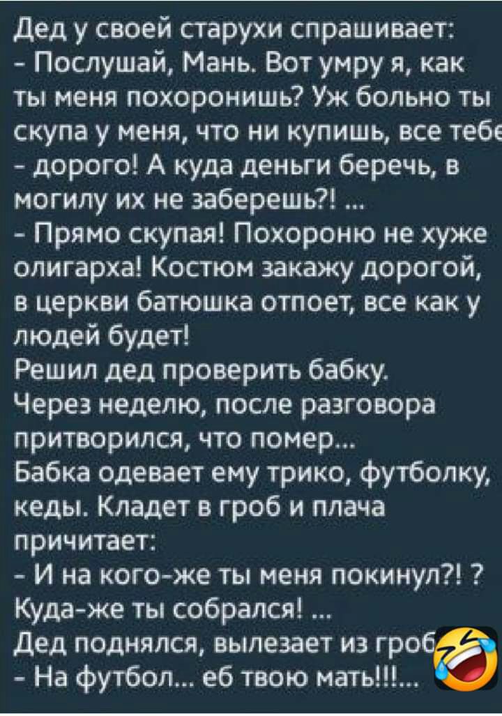 дед у своей старухи спрашивает Послушай Мань Вот умру я как ты меня похоронишь Уж больно ты скупа у меня что ни купишь все тебе дорого А куда деньги беречь в могилу их не заберешь Прямо скупая Похороню не хуже олигарха Костюм закажу дорогой в церкви батюшка отпоет все как у людей будет Решил дед проверить бабку Через неделю после разговора притворился что помер Бабка одевает ему трико футболку кед