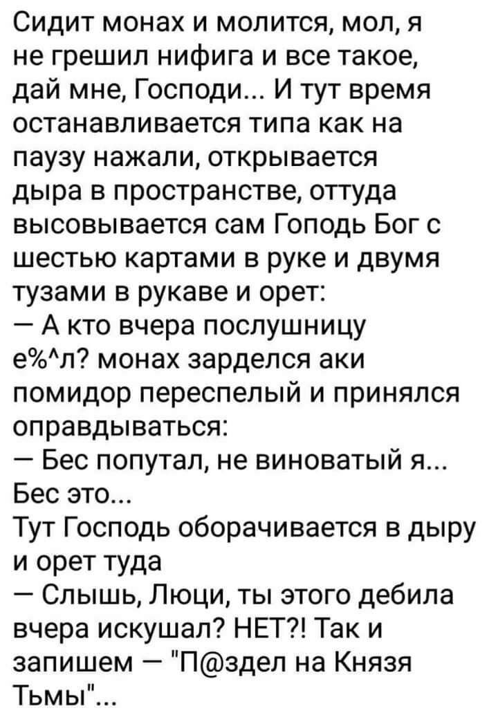 Сидит монах и молится мол я не грешил нифига и все такое дай мне Господи И тут время останавливается типа как на паузу нажали открывается дыра в пространстве оттуда высовывается сам Гоподь Бог с шестью картами в руке и двумя тузами в рукаве и орет А кто вчера послушницу ел монах зарделся аки помидор переспелый и принялся оправдываться Бес попутал не виноватый я Бес это Тут Господь оборачивается в 