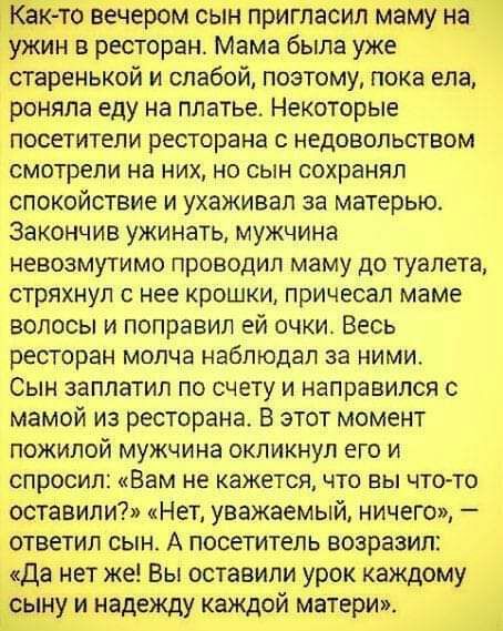 Как то вечером сын пригласил маму на Ужин в ресторан Мама была уже старенькой и слабой поэтому пока ела роняпа еду на платье Некоторые посетители ресторана НЕДОВОЛЬСТВОМ СМОТРЕПИ на НИХ НО СЫН СОХРЭНЯЛ спокойствие и ухаживал за матерью закончив ужинать мужчина НЕВОЗМУТИМО ПРОВОДИП маму до туалета стряхнул с нее крошки причесал маме ВОЛОСЫ И поправил ЕЙ ОЧКИ ВЕСЬ ВЕСТОРЗН молча наблюдал за НИМИ СЫН