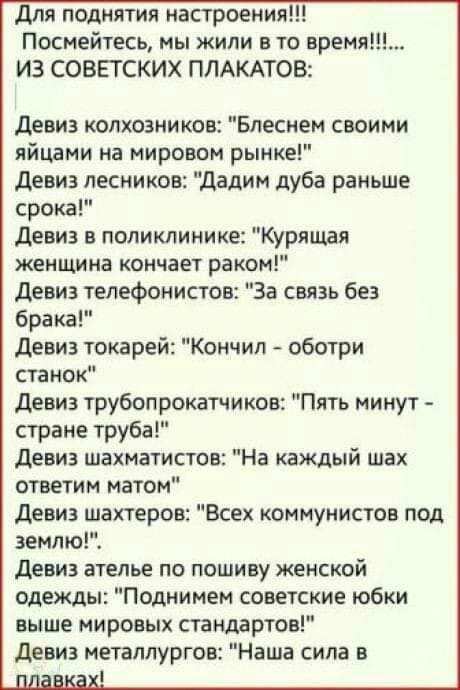 для поднятия настроения Посмейтесь мы жили в то время ИЗ СОВЕТСКИХ ПЛАКАТОВ девиз колхозников Блесмем своими яйцами на мировом рынке девиз лесников Дадим дуба раньше срока девиз в поликлинике Курящая женщина кончает раком девиз телефонистов За связь без брака Девиз токарей Кончил оботри станок девиз трубопрокатчиков Пять минут стране труба Девиз шахматистов На каждый шах ответим матом девиз шахтер