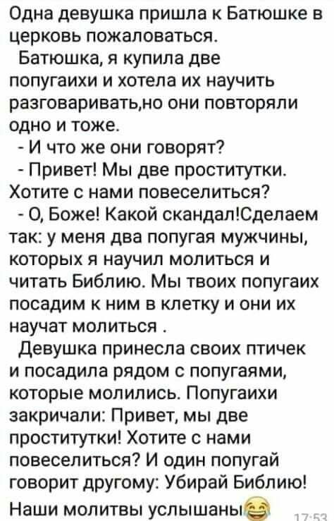 Одна девушка пришла к Батюшке в церковь пожаловаться Батюшка я купила две попугаихи и хотела их научить разговариватьмо они повторяли одно и тоже И что же они говорят Привет Мы две проститутки Хотите с нами повеселиться О Боже Какой скандалЮделаем так у меня два попугая мужчины которых я научил молиться и читать Библию Мы твоих попугаих посадим к ним в клетку и они их научат молиться девушка прине