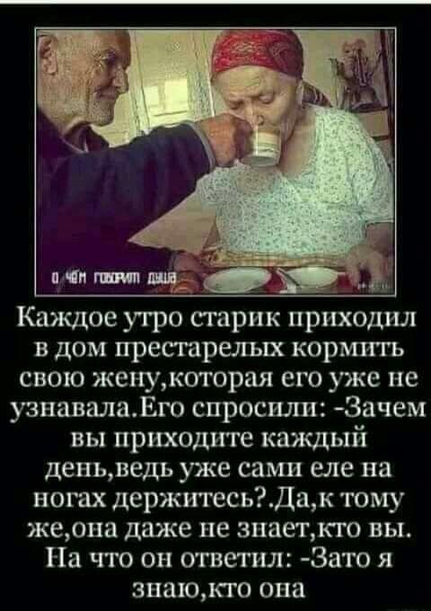 Каждое утро старик приходил в дом престарелых кормить свою женукоторая его уже не узнавалаЕго спросили 3ачем вы приходите каждый деньведь уже сами еле на ногах держитесьДак тому жерна даже не зпаеткго вы На что он ответил Зато я знаюкго она