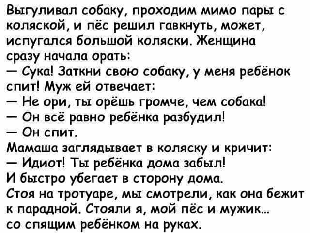 Выгуливал собаку проходим мимо пары с коляской и пёс решил гавкнуть может испугался большой коляски Женщина сразу начала орать Сука Заткни свою собаку у меня ребёнок спит Муж ей отвечает Не ори ты орёшь громче чем собака Он всё равно ребёнка разбудил Он спит Мамаша заглядывает в коляску и кричит Идиот Ты ребёнка дома забыл И быстро убегает в сторону дома Стоя на тротуаре мы смотрели как она бежит 