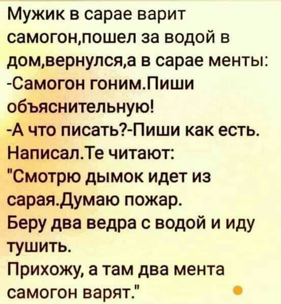 Мужик в сарае варит самогонпошел за водой в домвернулсяа в сарае менты Самогон гонимПиши объяснительную Ачто писать Пиши как есть Написал Те читают Смотрю дымок идет из сараяДумаю пожар Беру два ведра с водой и иду тушить Прихожу а там два мента самогон варят
