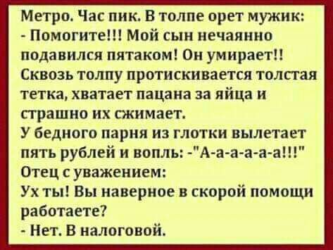 Метро Час пик В толпе орет мужик Помогите Мой сын нечаянно подавился пятаком Он умирает Сквозь толпу протискивается толстая тетка хватает пацана за яйца и прашно их пкимает У бедного парня из глотки вылетает пять рублей и вопль А а а а а а Отец с уважением Ух ты Вы наверное в скорой помощи работаете Нет В налоговой