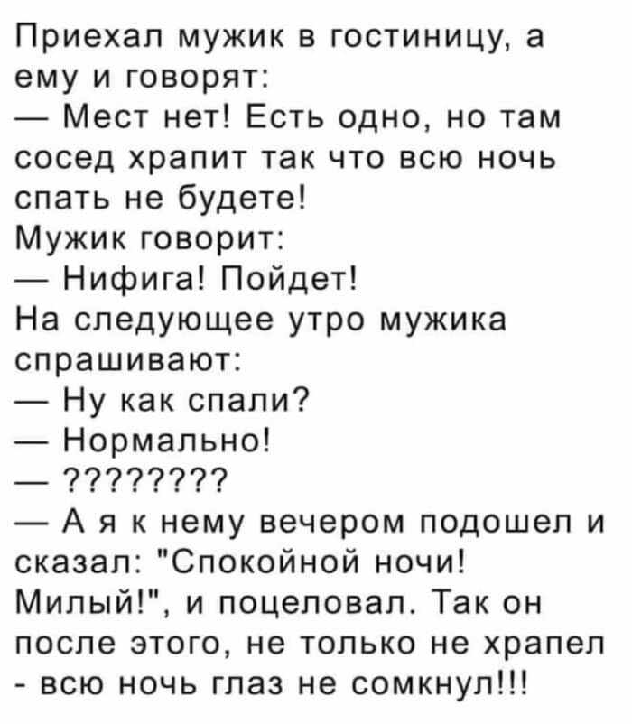 Приехал мужик в гостиницу а ему и говорят Мест нет Есть одно но там сосед храпит так что всю ночь спать не будете Мужик говорит Нифига Пойдет На следующее утро мужика спрашивают Ну как спали Нормально _ 77779779 А я к нему вечером подошел и сказал Спокойной ночи Милый и поцеловал Так он после этого не только не храпеп всю ночь глаз не сомкнул