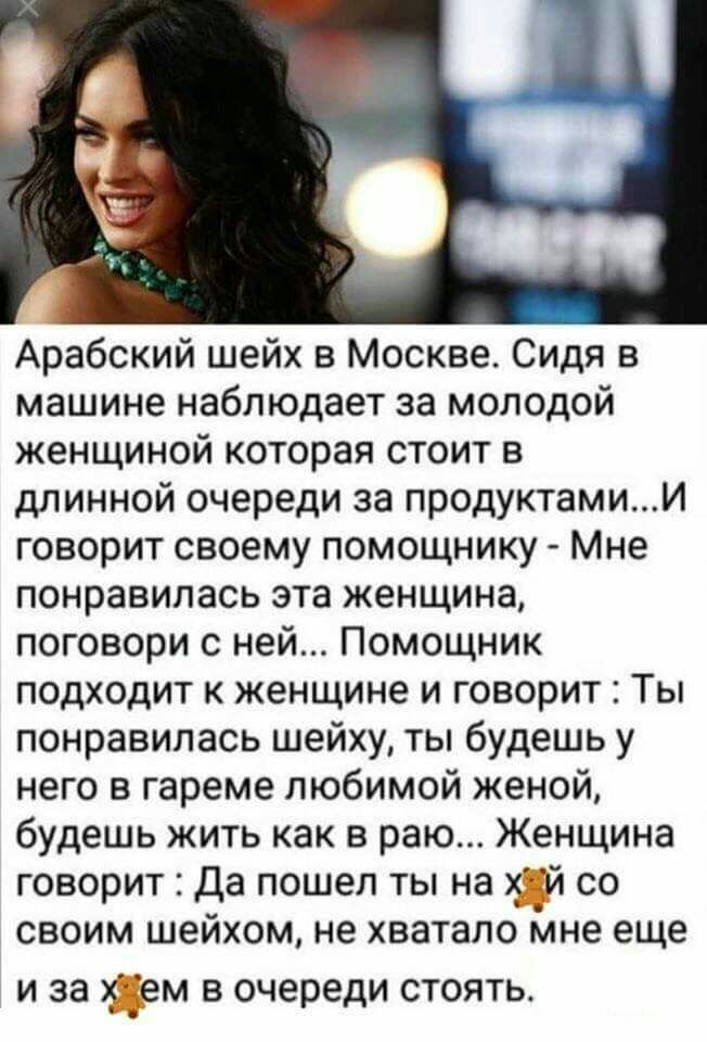 Арабский шейх в Москве Сидя в машине наблюдает за молодой женщиной которая стоит в длинной очереди за продуктамии говорит своему помощнику Мне понравилась эта женщина поговори с ней Помощник подходит к женщине и говорит Ты понравилась шейху ты будешь у него в гареме любимой женой будешь жить как в раю Женщина говорит Да пошел ты на со своим шеихом не хватало мне еще и за ем в очереди стоять