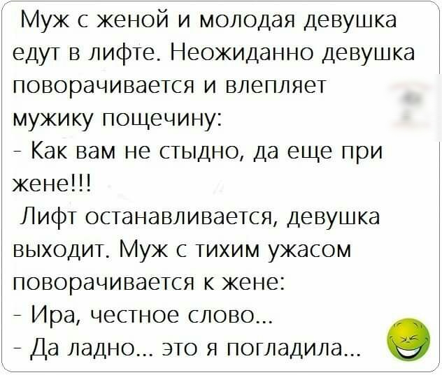 Муж с женой и молодая девушка едут в лифте Неожиданно Девушка поворачивается и влепляет мужику пощечину _ Как вам не стыдно да еще при жене Лифт останавливается девушка выходит Муж с тихим ужасом поворачивается к жене _ Ира ЧЕСТНОЕ СЛОВО _ Да ладно ЭТО Я ПОГЛЭДИЛЭ О