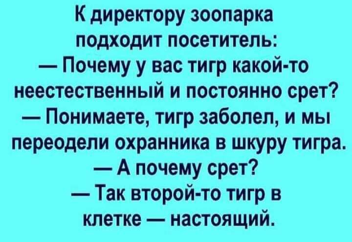К директору зоопарка подходит посетитель Почему у вас тигр какой то неестественный и постоянно срет Понимаете тигр заболел и мы переодели охранника в шкуру тигра А почему срет Так второй то тигр в клетке настоящий