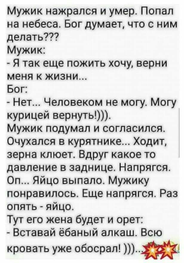 Мужик нажрался и умер Попал на небеса Бог думает что с ним делать Мужик Я так еще пожить хочу верни меня к жизни Бог Нет Человеком не могу Могу курицей вернуть Мужик подумал и согласился Очухался в курятнике Ходит зерна клюет Вдруг какое то давление в заднице Напрягся Оп Яйцо выпало Мужику понравилось Еще напрягся Раз опять яйцо Тут его жена будет и орет Вставай ёбаный алкаш Всю кровать уже обосра