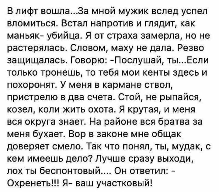 В лифт вошла3а мной мужик вслед успел вломиться Встал напротив и глядит как маньяк убийца Я от страха замерла но не растерялась Словом маху не дала Резво защищалась Говорю Послушай тыЕспи только тронешь то тебя мои кенты здесь и похоронят У меня в кармане ствол пристрепю в два счета Стой не рыпайся козел коли жить охота Я крутая и меня вся округа знает На районе вся братва за меня бухает Вор в зак