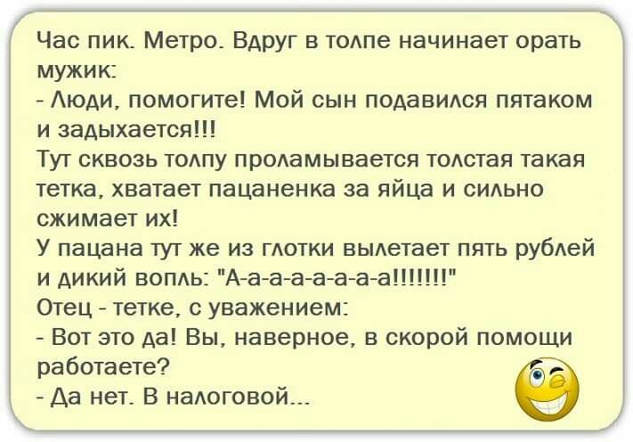 Час пик Метро Вдруг в тодпе начинает орать мужик Аюди помогите Мой сын подаВИАся пятаком и задыхается Тут сквозь тодпу продамывается тодстая такая тетка хватает пацаненка за яйца и сИАьно сжимает их У пацана тут же из глотки выдетает пять рубдей и дикий воп1ь Аааааааа1 Отец тетке с уважением Вот это да Вы наверное в скорой помощи работаете Да нет В нашговой