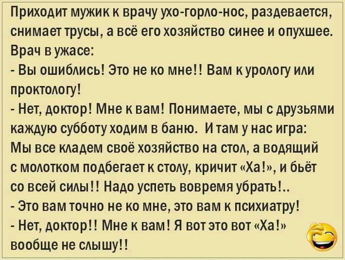 Приходит мужик к врачу ухо горАо нос раздевается снимает трусы а всё его хозяйство синее и опухшее Врач в ужасе Вы ошибАись Это не ко мне Вам иуродогу иди проитодогу Нет доктор Мне и вам Понимаете мы с друзьями каждую субботу ходим в баню И там у нас игра Мы все кАадем своё хозяйство на сто а водящий с моАотком подбегает к стоду кричит Ха и бьёт со всей сиды Надо успеть вовремя убрать Это вам точн