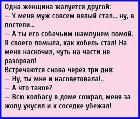 Одна женщина жалуется другой У меня муж совсем вялый стал ну в постели А ты его собачьим шампунем помой Я своего помыла как кобель стал На меня наскочил чуть на части не разорвал Встречаются снова через три дня Ну ты мне и насоветовала А что такое Всю колбасу в доме сожрал меня за жопу укусил и к соседке убежал